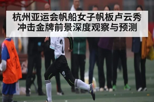 杭州亚运会帆船女子帆板卢云秀冲击金牌前景深度观察与预测