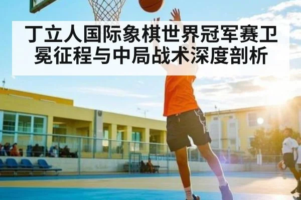 丁立人国际象棋世界冠军赛卫冕征程与中局战术深度剖析